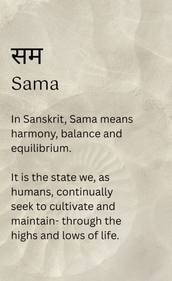 सम, Sama. In Sanskrit, Sama means harmony, balance and equilibrium. It is the state we, as humans, continually seek to cultivate and maintain, through the highs and lows of life.